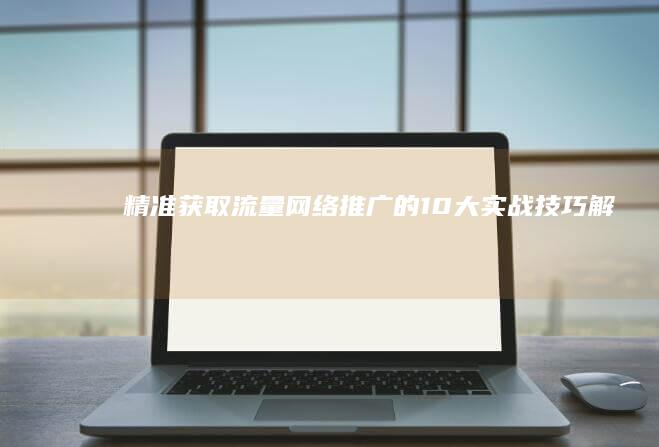 精准获取流量：网络推广的10大实战技巧解析